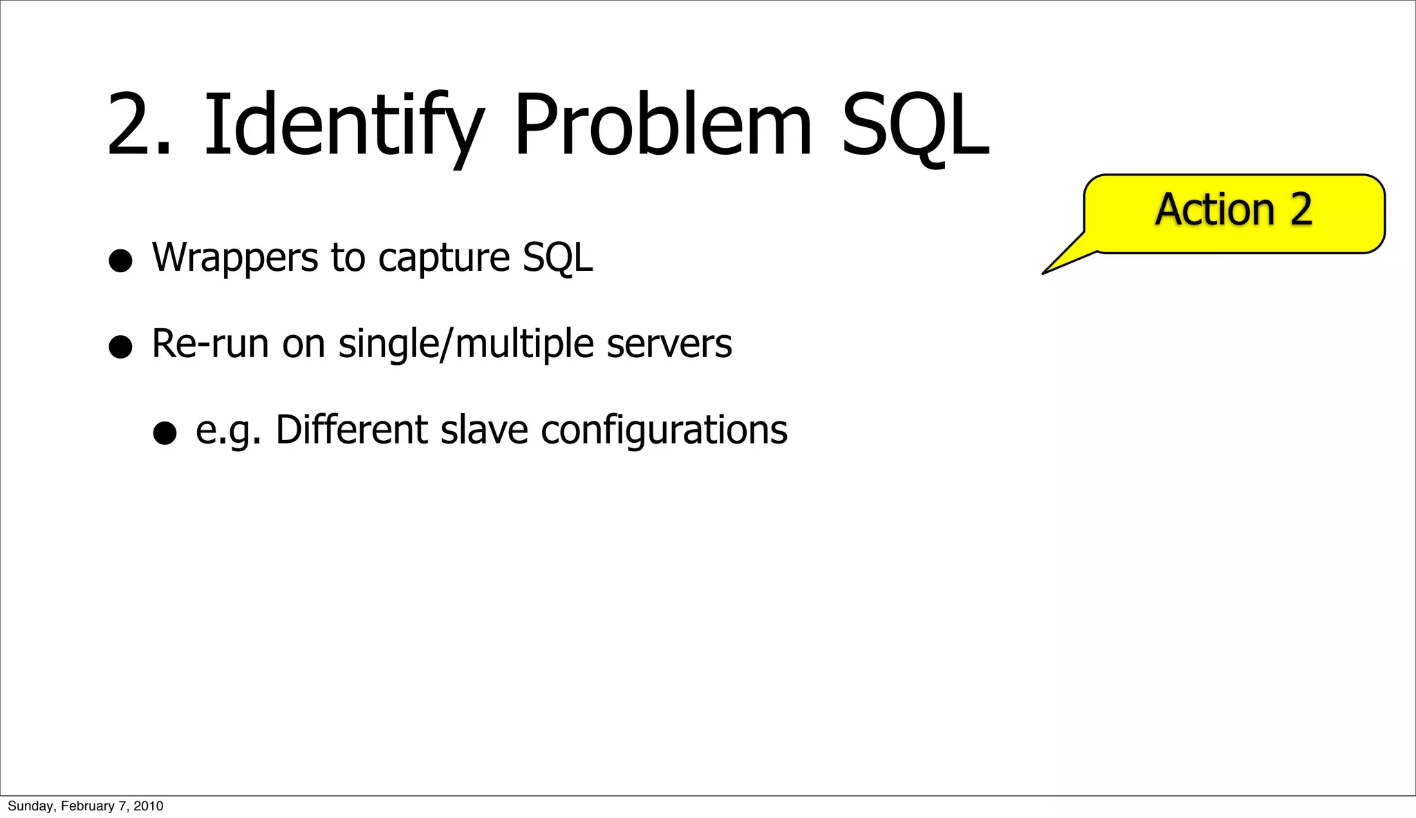 2. Identify Problem SQL
                                                        Action 2
              • Wrappers to capture SQL
              • Re-run on single/multiple servers
                • e.g. Different slave configurations




Sunday, February 7, 2010
 