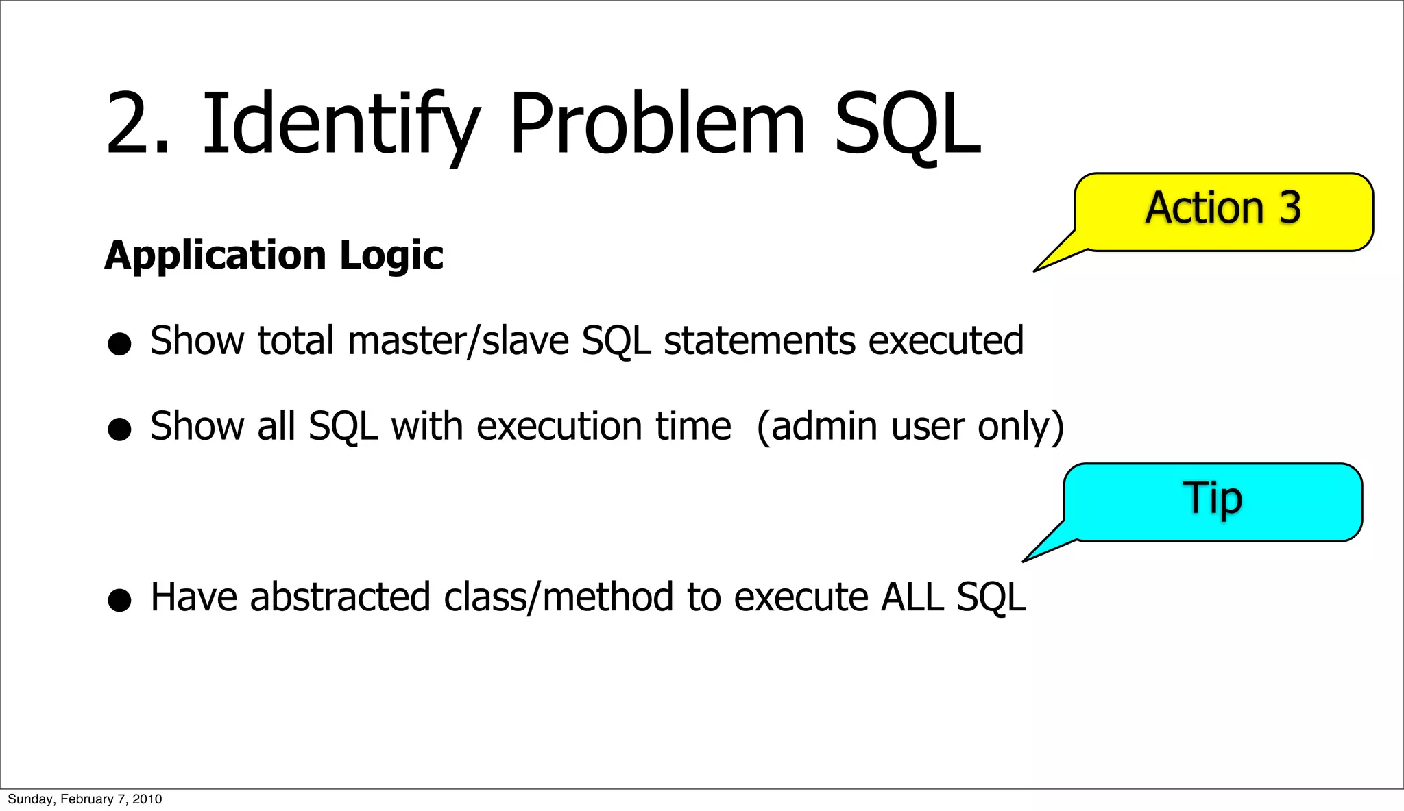 2. Identify Problem SQL
                                                                     Action 3
              Application Logic

              • Show total master/slave SQL statements executed
              • Show all SQL with execution time (admin user only)
                                                                      Tip

              • Have abstracted class/method to execute ALL SQL

Sunday, February 7, 2010
 