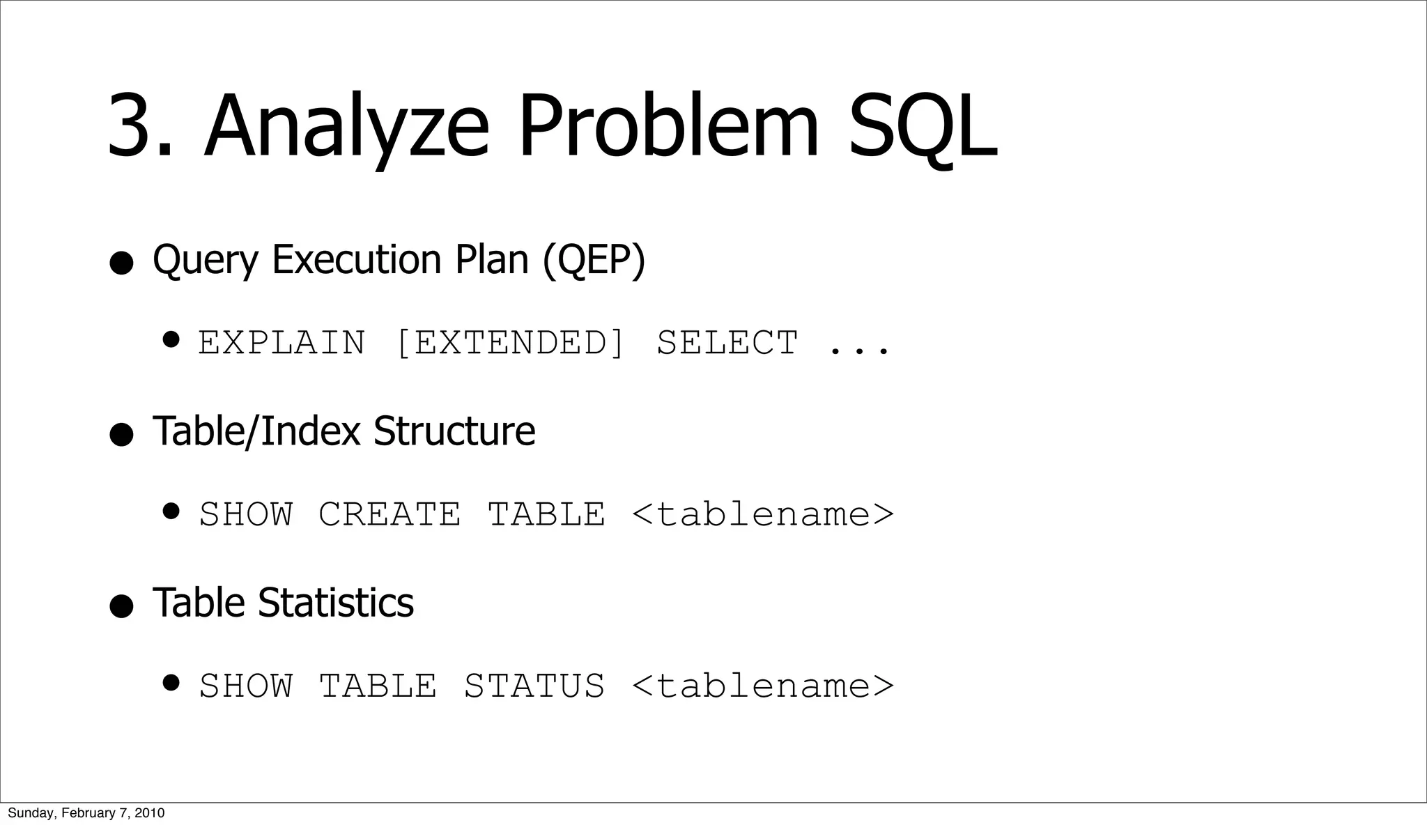 3. Analyze Problem SQL
              • Query Execution Plan (QEP)
                • EXPLAIN [EXTENDED] SELECT ...
              • Table/Index Structure
                • SHOW CREATE TABLE <tablename>
              • Table Statistics
                • SHOW TABLE STATUS <tablename>
Sunday, February 7, 2010
 