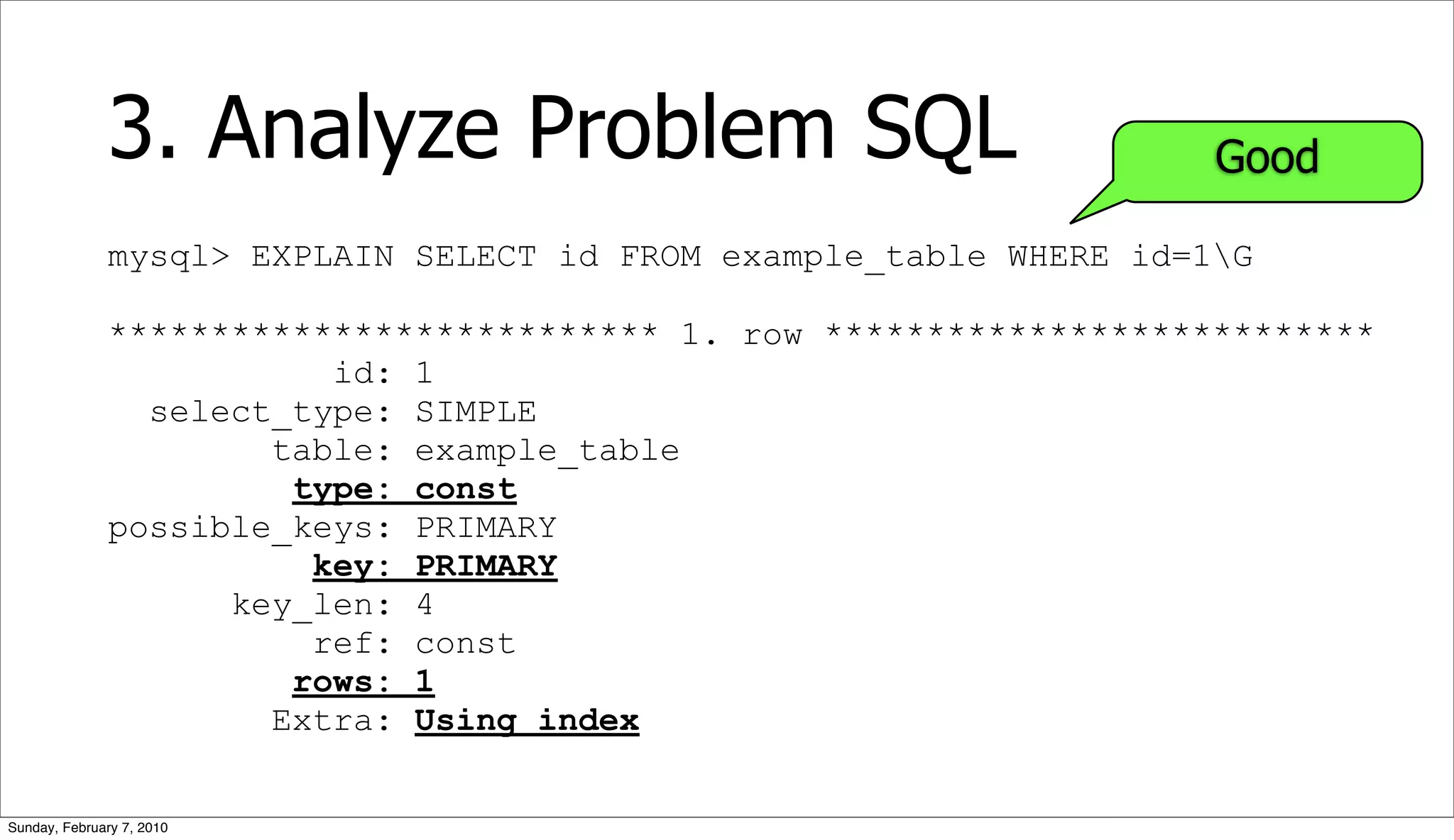3. Analyze Problem SQL                                Good

              mysql> EXPLAIN SELECT id FROM example_table WHERE id=1G

              *************************** 1. row ***************************
                         id: 1
                select_type: SIMPLE
                      table: example_table
                       type: const
              possible_keys: PRIMARY
                        key: PRIMARY
                    key_len: 4
                        ref: const
                       rows: 1
                      Extra: Using index


Sunday, February 7, 2010
 