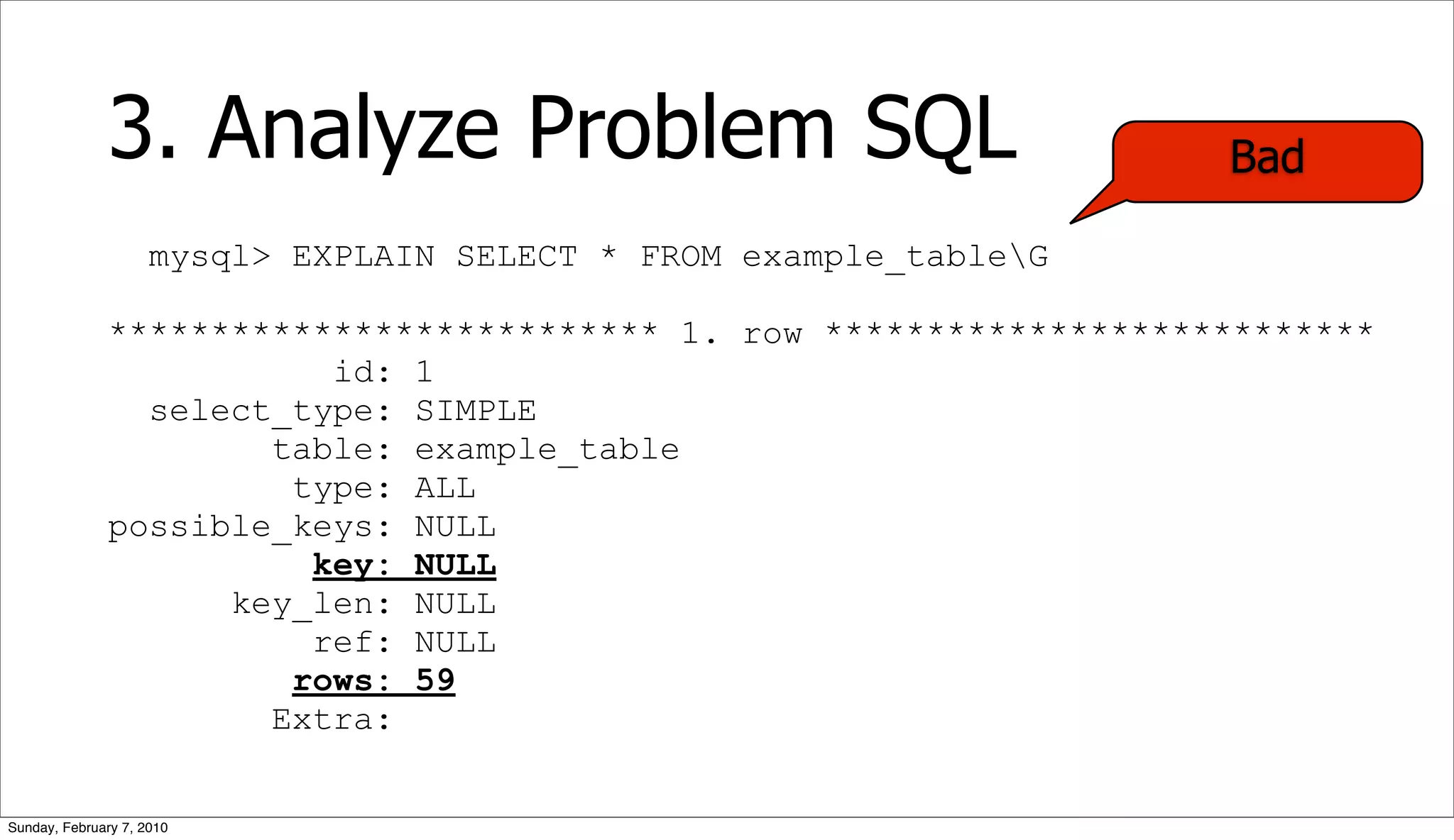 3. Analyze Problem SQL                                Bad

                     mysql> EXPLAIN SELECT * FROM example_tableG

              *************************** 1. row ***************************
                         id: 1
                select_type: SIMPLE
                      table: example_table
                       type: ALL
              possible_keys: NULL
                        key: NULL
                    key_len: NULL
                        ref: NULL
                       rows: 59
                      Extra:


Sunday, February 7, 2010
 