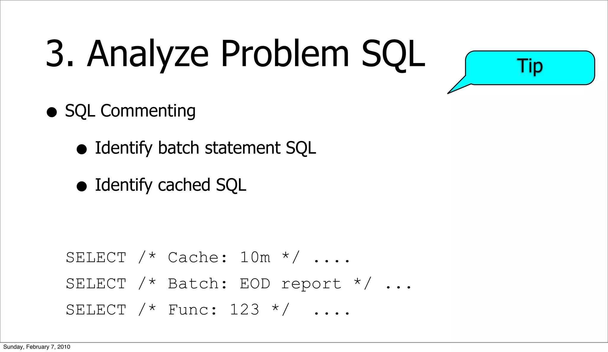 3. Analyze Problem SQL                       Tip

              • SQL Commenting
                 • Identify batch statement SQL
                 • Identify cached SQL

                      SELECT /* Cache: 10m */ ....
                      SELECT /* Batch: EOD report */ ...
                      SELECT /* Func: 123 */   ....

Sunday, February 7, 2010
 