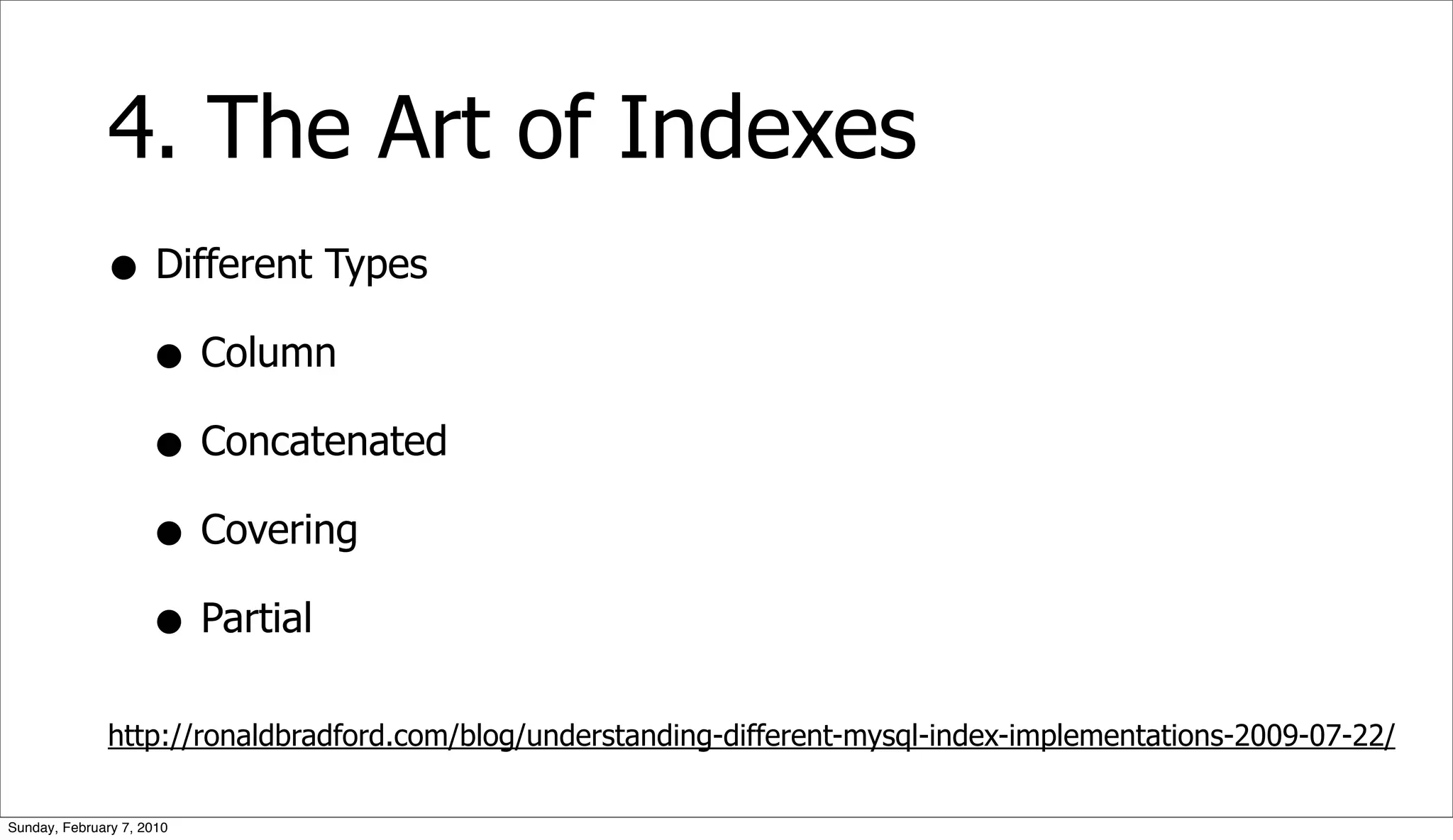 4. The Art of Indexes
              • Different Types
                • Column
                • Concatenated
                • Covering
                • Partial
              http://ronaldbradford.com/blog/understanding-different-mysql-index-implementations-2009-07-22/

Sunday, February 7, 2010
 