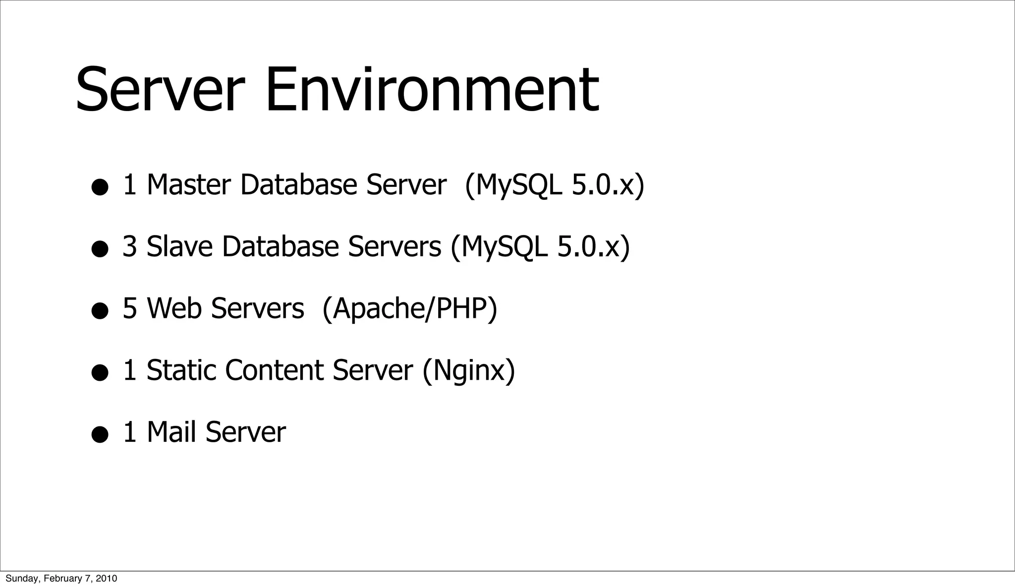 Server Environment
                 • 1 Master Database Server (MySQL 5.0.x)
                 • 3 Slave Database Servers (MySQL 5.0.x)
                 • 5 Web Servers (Apache/PHP)
                 • 1 Static Content Server (Nginx)
                 • 1 Mail Server

Sunday, February 7, 2010
 