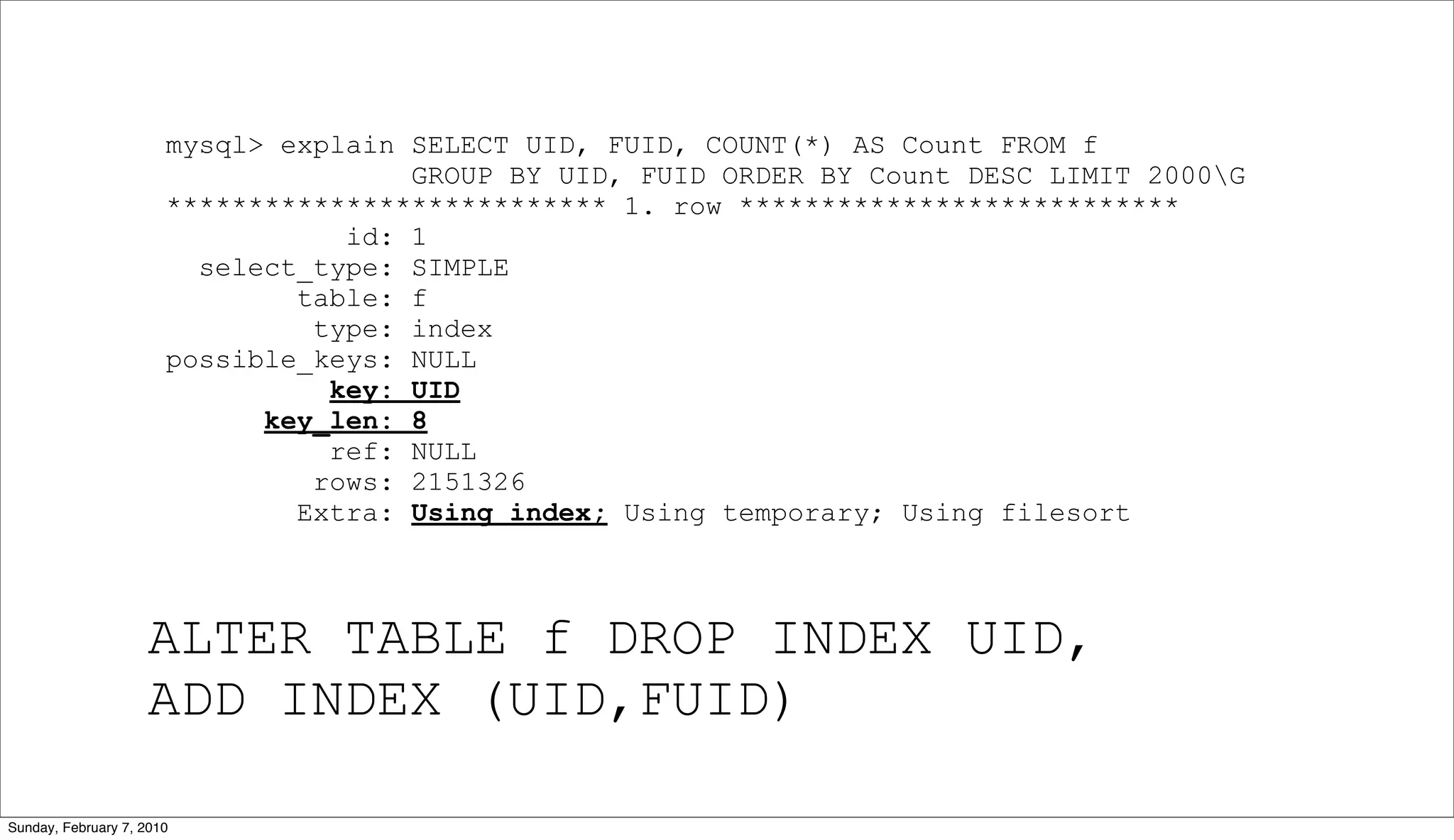 mysql> explain SELECT UID, FUID, COUNT(*) AS Count FROM f
                                      GROUP BY UID, FUID ORDER BY Count DESC LIMIT 2000G
                       *************************** 1. row ***************************
                                  id: 1
                         select_type: SIMPLE
                               table: f
                                type: index
                       possible_keys: NULL
                                 key: UID
                             key_len: 8
                                 ref: NULL
                                rows: 2151326
                               Extra: Using index; Using temporary; Using filesort



                    ALTER TABLE f DROP INDEX UID,
                    ADD INDEX (UID,FUID)

Sunday, February 7, 2010
 