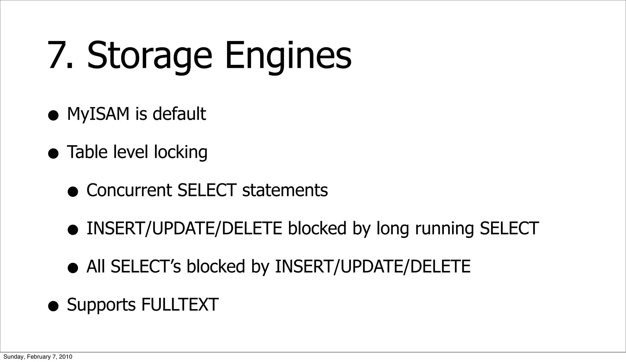 7. Storage Engines
              • MyISAM is default
              • Table level locking
                • Concurrent SELECT statements
                • INSERT/UPDATE/DELETE blocked by long running SELECT
                • All SELECT’s blocked by INSERT/UPDATE/DELETE
              • Supports FULLTEXT
Sunday, February 7, 2010
 