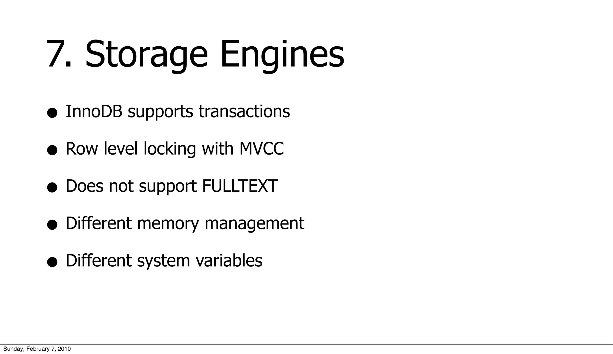 7. Storage Engines
              • InnoDB supports transactions
              • Row level locking with MVCC
              • Does not support FULLTEXT
              • Different memory management
              • Different system variables

Sunday, February 7, 2010
 