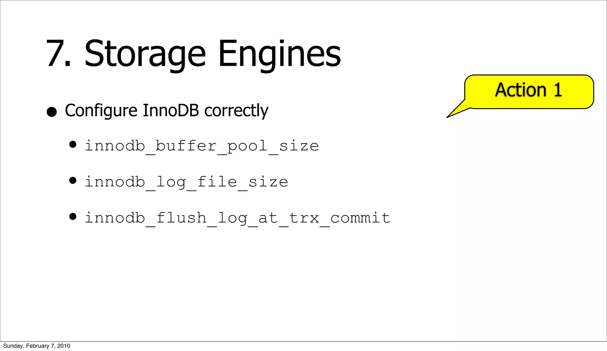 7. Storage Engines
                                                   Action 1
              • Configure InnoDB correctly
                • innodb_buffer_pool_size
                • innodb_log_file_size
                • innodb_flush_log_at_trx_commit



Sunday, February 7, 2010
 