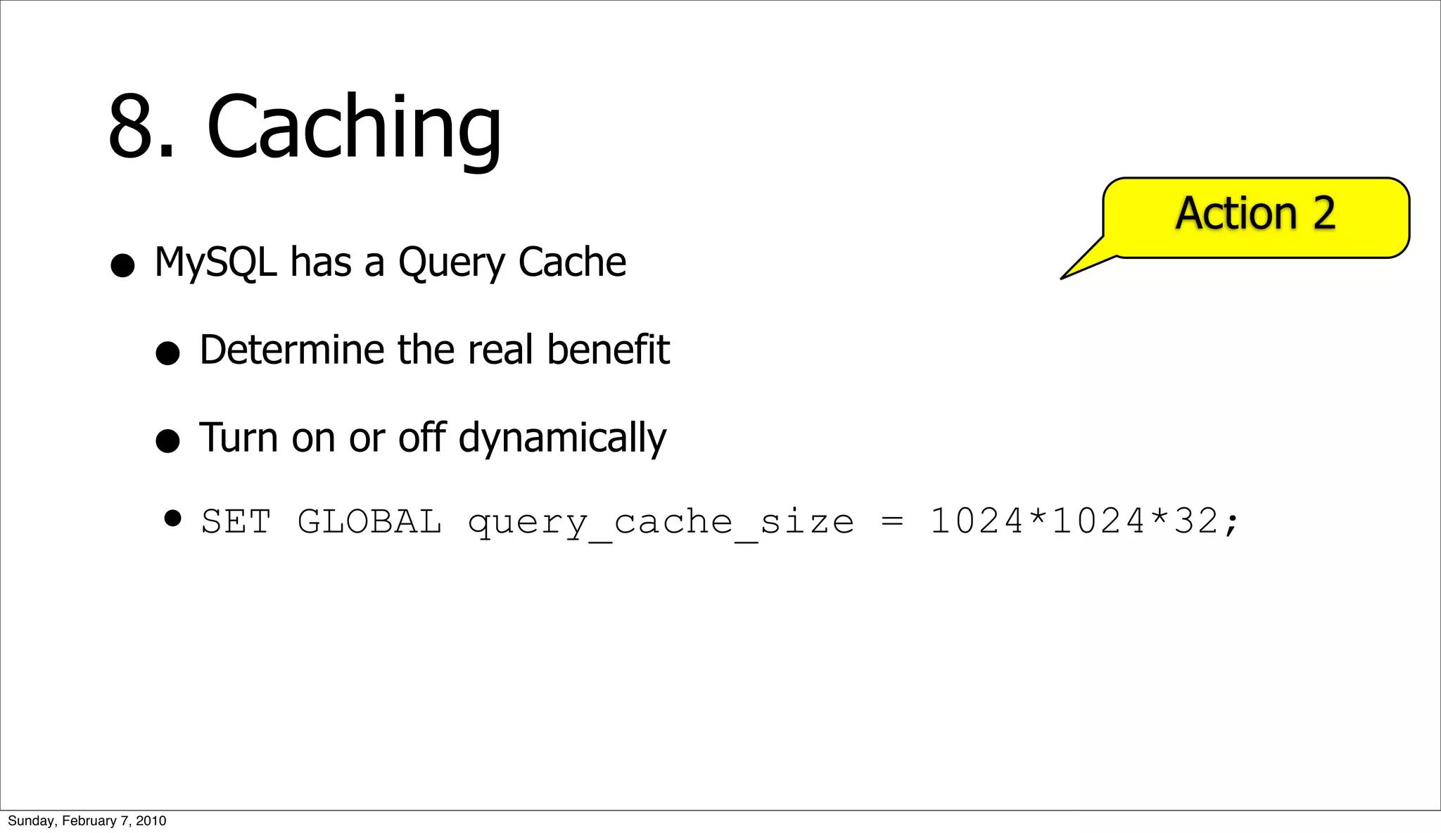 8. Caching
                                                            Action 2
              • MySQL has a Query Cache
                • Determine the real benefit
                • Turn on or off dynamically
                • SET GLOBAL query_cache_size   = 1024*1024*32;




Sunday, February 7, 2010
 