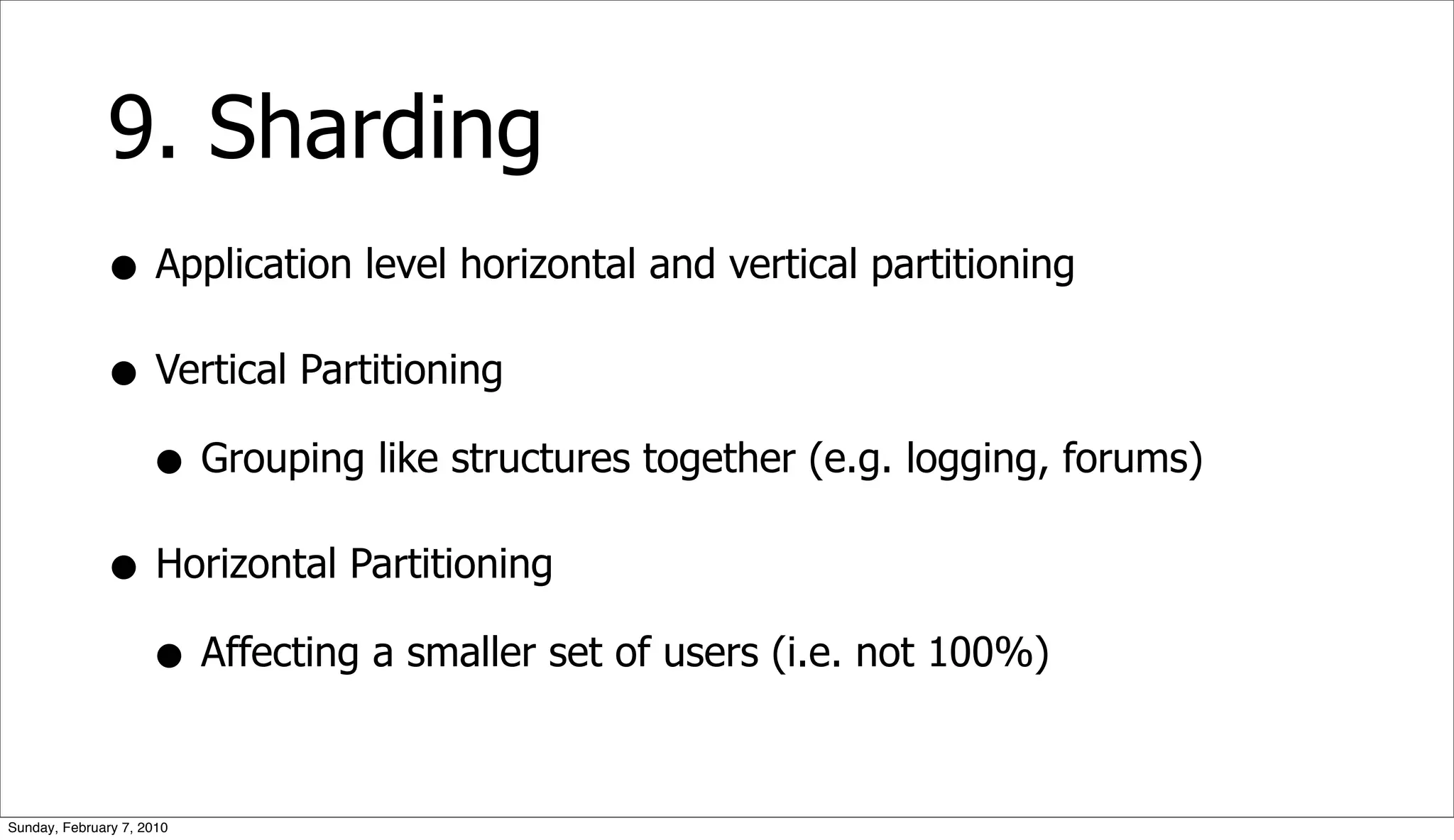 9. Sharding
              • Application level horizontal and vertical partitioning
              • Vertical Partitioning
                • Grouping like structures together (e.g. logging, forums)
              • Horizontal Partitioning
                • Affecting a smaller set of users (i.e. not 100%)

Sunday, February 7, 2010
 