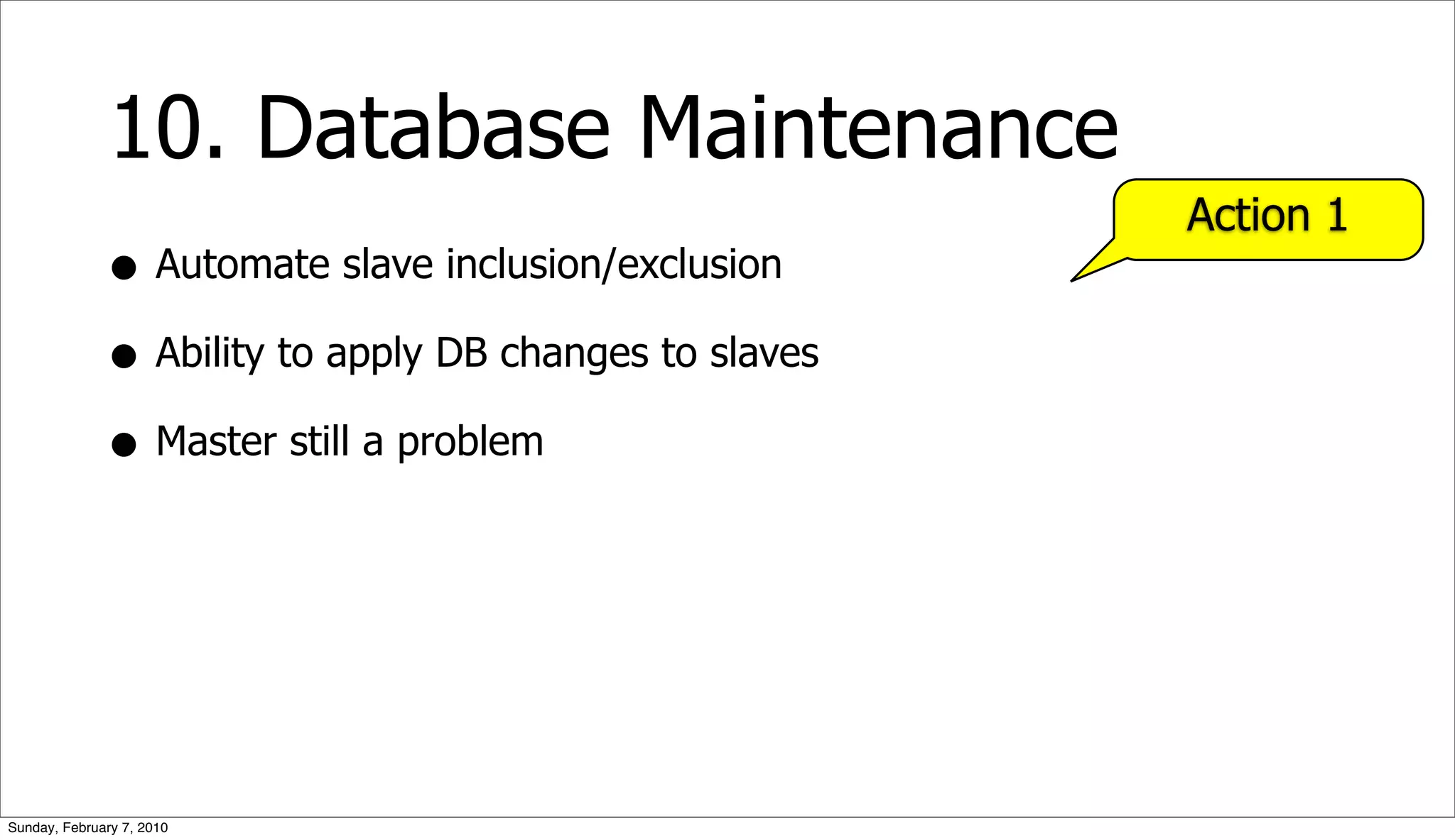 10. Database Maintenance
                                                        Action 1
              • Automate slave inclusion/exclusion
              • Ability to apply DB changes to slaves
              • Master still a problem




Sunday, February 7, 2010
 