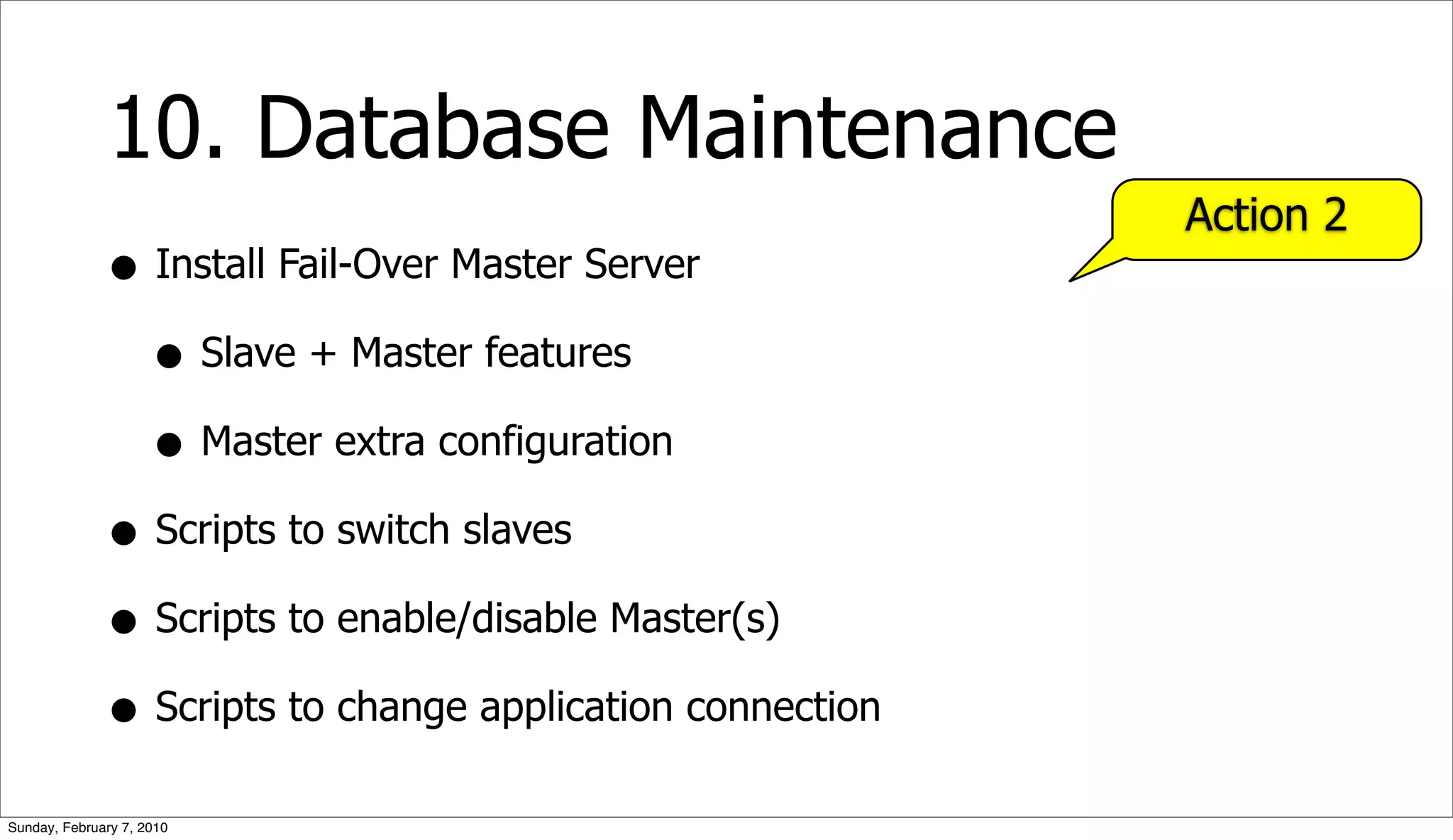 10. Database Maintenance
                                                           Action 2
              • Install Fail-Over Master Server
                • Slave + Master features
                • Master extra configuration
              • Scripts to switch slaves
              • Scripts to enable/disable Master(s)
              • Scripts to change application connection
Sunday, February 7, 2010
 
