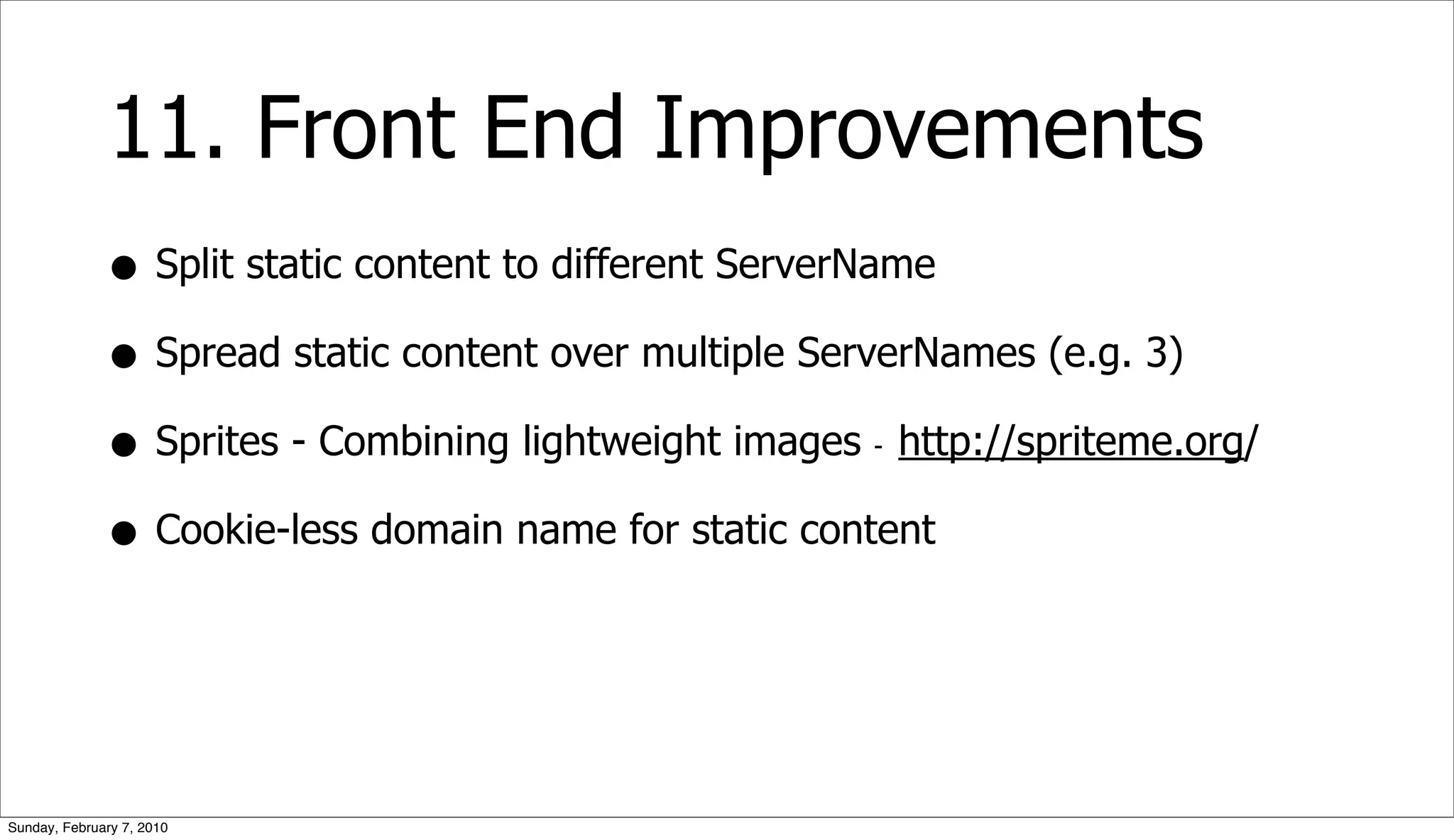 11. Front End Improvements
              • Split static content to different ServerName
              • Spread static content over multiple ServerNames (e.g. 3)
              • Sprites - Combining lightweight images http://spriteme.org/
                                                      -



              • Cookie-less domain name for static content


Sunday, February 7, 2010
 