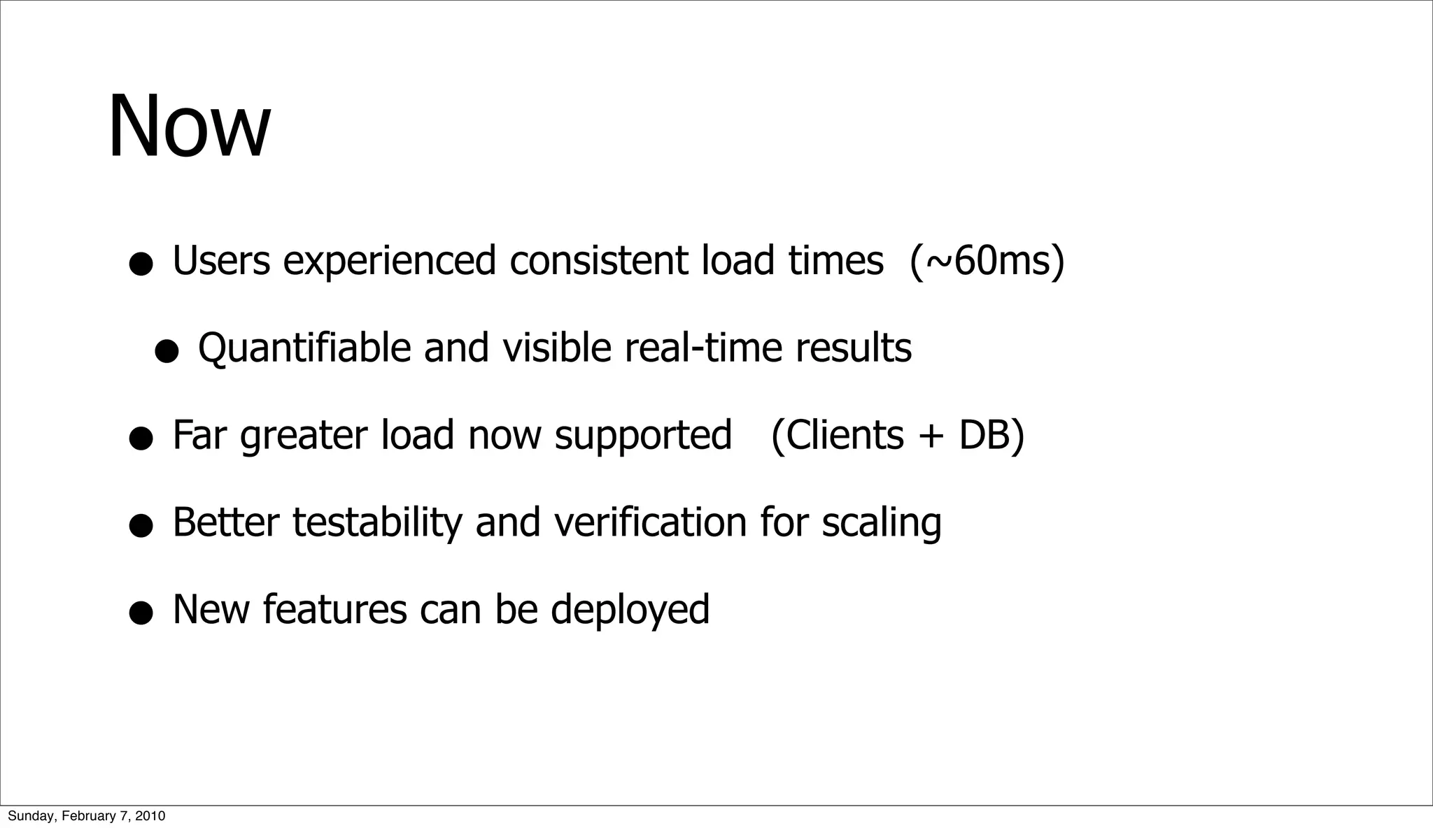 Now
                 • Users experienced consistent load times (~60ms)
                  • Quantifiable and visible real-time results
                 • Far greater load now supported (Clients + DB)
                 • Better testability and verification for scaling
                 • New features can be deployed

Sunday, February 7, 2010
 