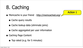 8. Caching
                                                                Action 1
              • Memcache is your friend http://memcached.org/
                                       -



                • Cache query results
                • Cache lookup data (eliminate joins)
                • Cache aggregated per user information
              • Caching Page Content
                • Top rated (e.g. for 5 minutes)
Sunday, February 7, 2010
 
