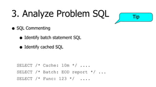 3. Analyze Problem SQL                 Tip

• SQL Commenting
   • Identify batch statement SQL
   • Identify cached SQL

  SELECT /* Cache: 10m */ ....
  SELECT /* Batch: EOD report */ ...
  SELECT /* Func: 123 */        ....
 