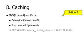 8. Caching
                                              Action 2
• MySQL has a Query Cache
  • Determine the real benefit
  • Turn on or off dynamically
  • SET GLOBAL query_cache_size   = 1024*1024*32;
 