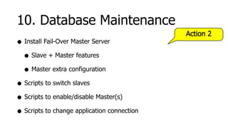 10. Database Maintenance
                                             Action 2
• Install Fail-Over Master Server
  • Slave + Master features
  • Master extra configuration
• Scripts to switch slaves
• Scripts to enable/disable Master(s)
• Scripts to change application connection
 