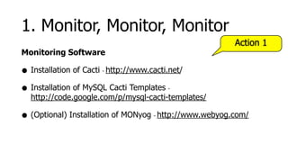 1. Monitor, Monitor, Monitor
                                                            Action 1
Monitoring Software

• Installation of Cacti http://www.cacti.net/
                      -



• Installation of MySQL Cacti Templates     -
  http://code.google.com/p/mysql-cacti-templates/

• (Optional) Installation of MONyog   -   http://www.webyog.com/
 