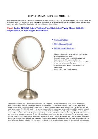 TOP 10 10X MAGNIFYING MIRROR
If you are looking for 10X Magnifying Mirror. You are on the right place. Here we have 10X Magnifying Mirror at cheap price. You can buy
10X Magnifying Mirror in stock. Not waste your time anymore, Check the details and buy 10X Magnifying Mirror at lower price right now
via our page below. Shops & Purchase Online with Secure Check out, Quick & Easy.

Top #1 Jerdon JP910NB 6-Inch Tabletop Two-Sided Swivel Vanity Mirror With 10x
Magnification, 11-Inch Height, Nickel Finish



                                                                               View All Offers

                                                                               More Product Detail

                                                                               Full Customer Reviews

                                                                               Mirror provides magnification options to display a clean
                                                                               reflection whenever you need it
                                                                               Two-sided circular mirror has a 6-inch diameter and
                                                                               features a smooth 360-degree swivel design
                                                                               1x and 10x magnification options to make sure every detail
                                                                               of your hair and makeup are in place
                                                                               Nickel beaded finish protects against moisture and
                                                                               condensation
                                                                               Comes with a 1-year limited warranty




  The Jerdon JP910NB 6-Inch Tabletop Two-Sided Swivel Vanity Mirror is a portable bathroom and makeup mirror that provides
  magnification options to display a clean reflection whenever you need it. This two-sided circular mirror has a 6-inch diameter and
  features a smooth 360-degree swivel design that provides 1x and 10x magnification options to make sure every detail of your hair and
  makeup are in place. The JP910NB stands 11-inches high, stands upright on countertops, vanities and tables and has an attractive nickel
  beaded finish that protects against moisture and condensation. The Jerdon JP910NB 6-Inch Tabletop Two-Sided Swivel Vanity Mirror
  comes with a 1-year limited warranty that protects against any defects due to faulty material or workmanship. The Jerdon Style company
  has earned a reputation for excellence in the beauty industry with its broad range of quality cosmetic mirrors (including vanity, lighted
  and wall mount mirrors), hair dryers and other styling appliances. Since 1977, the Jerdon brand has been a leading provider to the finest
  homes, hotels, resorts, cruise ships and spas worldwide. The company continues to build its position in the market by both improving its
  existing line with the latest technology, developing new products and expanding its offerings to meet the growing needs of its customers.
 