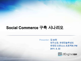 Social Commerce 구축 시나리오 김 승현 연구소장, 유엔진솔루션즈 유엔진오픈소스 프로젝트 PM 2011. 8. 22 Presenter: 