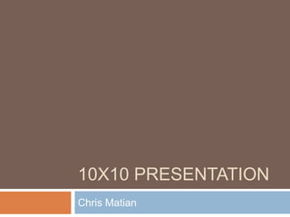 10X10 PRESENTATION
Chris Matian
 