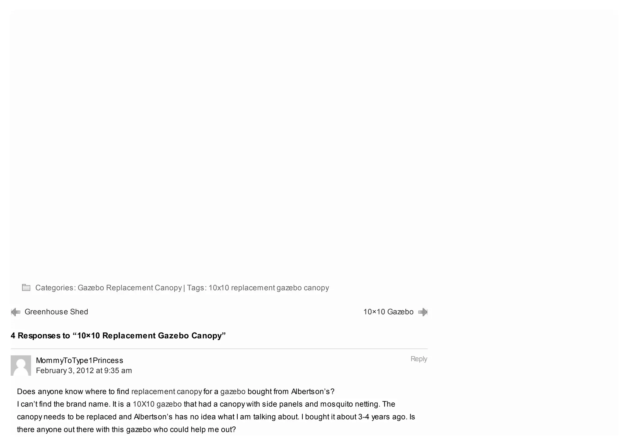 Categories: Gazebo Replacement Canopy | Tags: 10x10 replacement gazebo canopy


   Greenhouse Shed                                                                                   10×10 Gazebo


4 Responses to “10×10 Replacement Gazebo Canopy”


      MommyToType1Princess                                                                                         Reply
      February 3, 2012 at 9:35 am

 Does anyone know where to find replacement canopy for a gazebo bought from Albertson’s?
 I can’t find the brand name. It is a 10X10 gazebo that had a canopy with side panels and mosquito netting. The
 canopy needs to be replaced and Albertson’s has no idea what I am talking about. I bought it about 3-4 years ago. Is
 there anyone out there with this gazebo who could help me out?
 