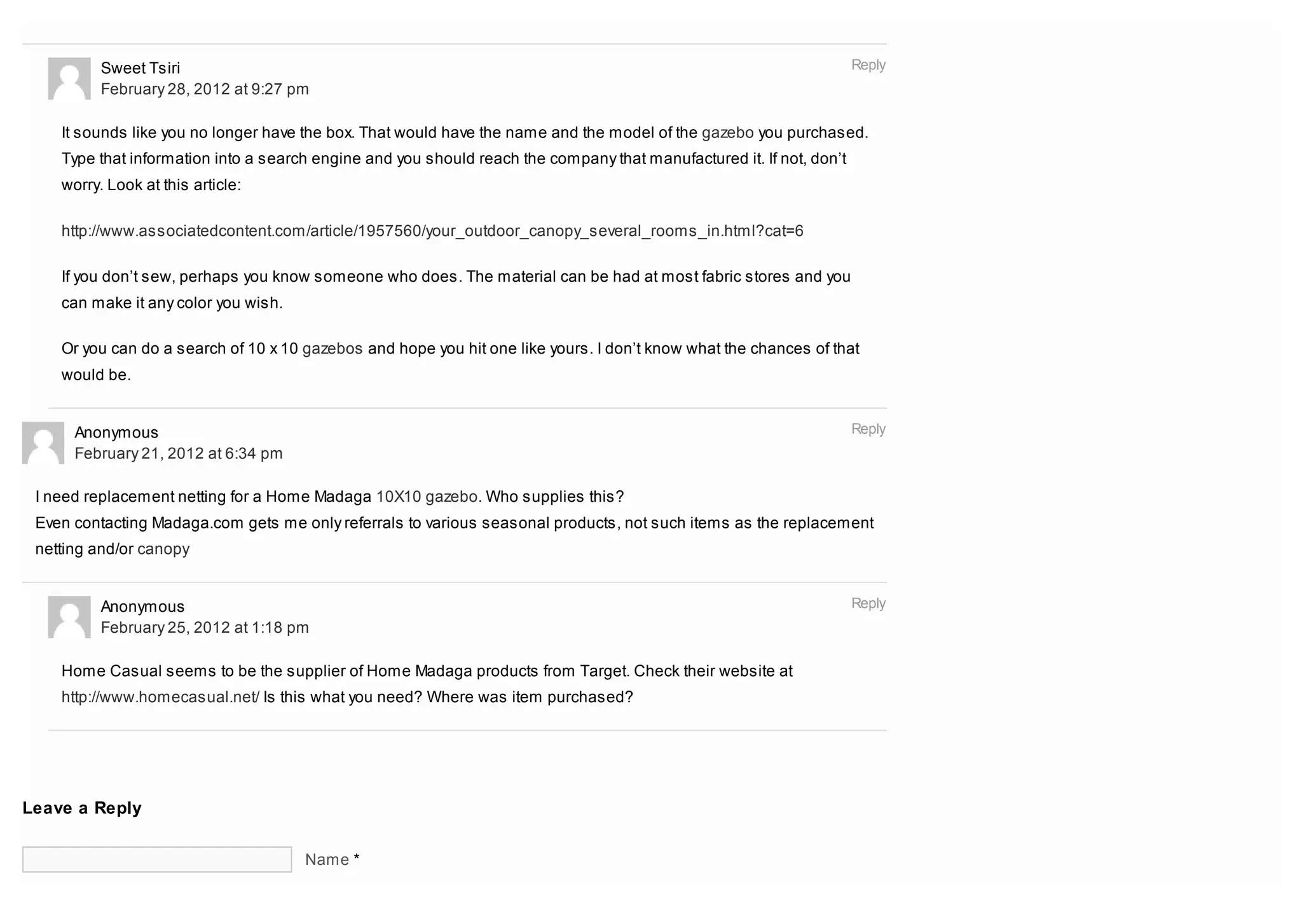 Sweet Tsiri                                                                                                 Reply
          February 28, 2012 at 9:27 pm

    It sounds like you no longer have the box. That would have the name and the model of the gazebo you purchased.
    Type that information into a search engine and you should reach the company that manufactured it. If not, don’t
    worry. Look at this article:

    http://www.associatedcontent.com/article/1957560/your_outdoor_canopy_several_rooms_in.html?cat=6

    If you don’t sew, perhaps you know someone who does. The material can be had at most fabric stores and you
    can make it any color you wish.

    Or you can do a search of 10 x 10 gazebos and hope you hit one like yours. I don’t know what the chances of that
    would be.


      Anonymous                                                                                                       Reply
      February 21, 2012 at 6:34 pm

 I need replacement netting for a Home Madaga 10X10 gazebo. Who supplies this?
 Even contacting Madaga.com gets me only referrals to various seasonal products, not such items as the replacement
 netting and/or canopy


          Anonymous                                                                                                   Reply
          February 25, 2012 at 1:18 pm

    Home Casual seems to be the supplier of Home Madaga products from Target. Check their website at
    http://www.homecasual.net/ Is this what you need? Where was item purchased?




Leave a Reply


                                      Name *
 