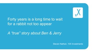 Forty years is a long time to wait 
for a rabbit not too appear 
A “true” story about Ben & Jerry 
Steven Nathan, 10X Investments 
 