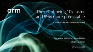 © 2019 Arm Limited
Mariapaola Sorrentino – Scrum Master
@agile_gardener
14 November 2019
The art of being 10x faster
and 99% more predictable
A team’s tale narrated in numbers
 