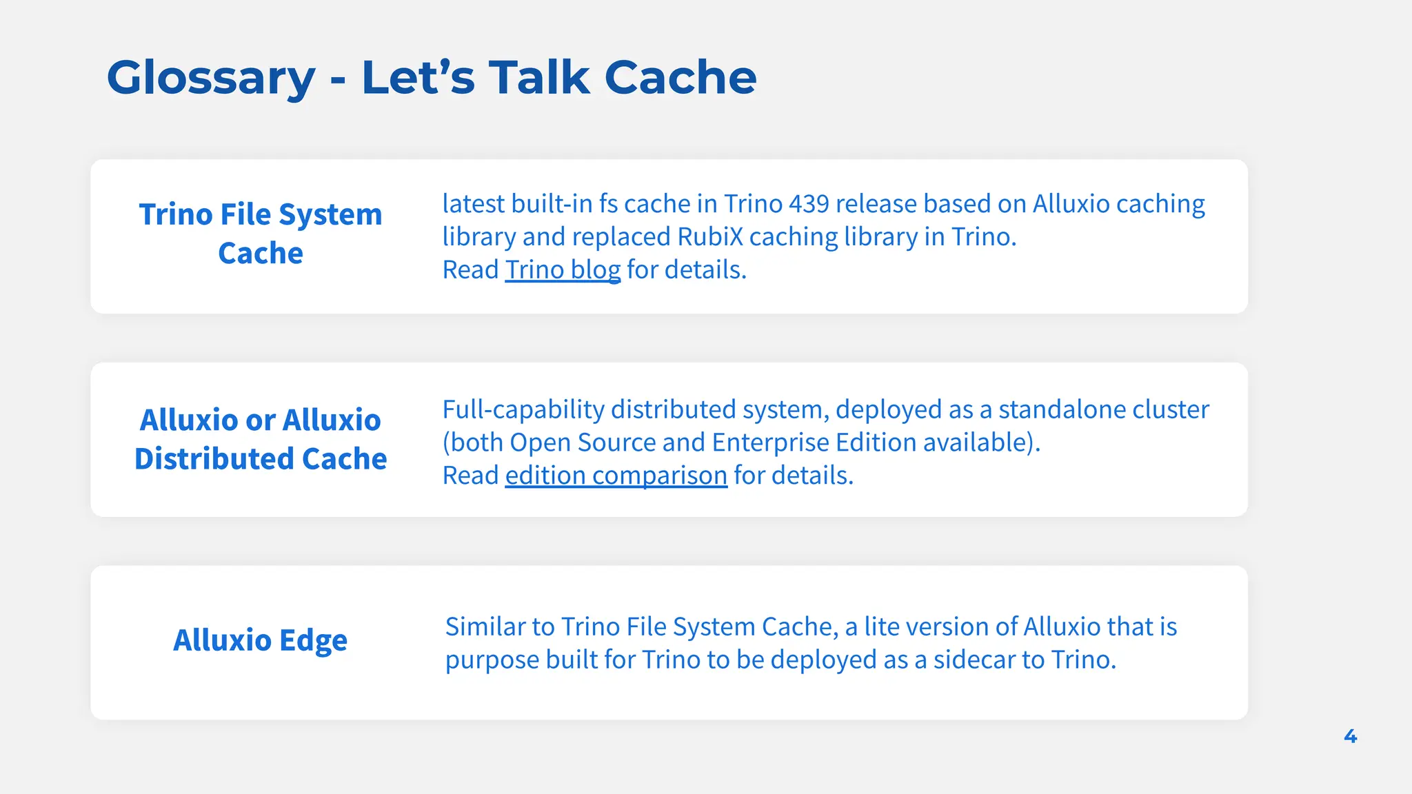 Glossary - Let’s Talk Cache
4
Trino File System
Cache
latest built-in fs cache in Trino 439 release based on Alluxio caching
library and replaced RubiX caching library in Trino.
Read Trino blog for details.
Alluxio or Alluxio
Distributed Cache
Alluxio Edge
Full-capability distributed system, deployed as a standalone cluster
(both Open Source and Enterprise Edition available).
Read edition comparison for details.
Similar to Trino File System Cache, a lite version of Alluxio that is
purpose built for Trino to be deployed as a sidecar to Trino.
 