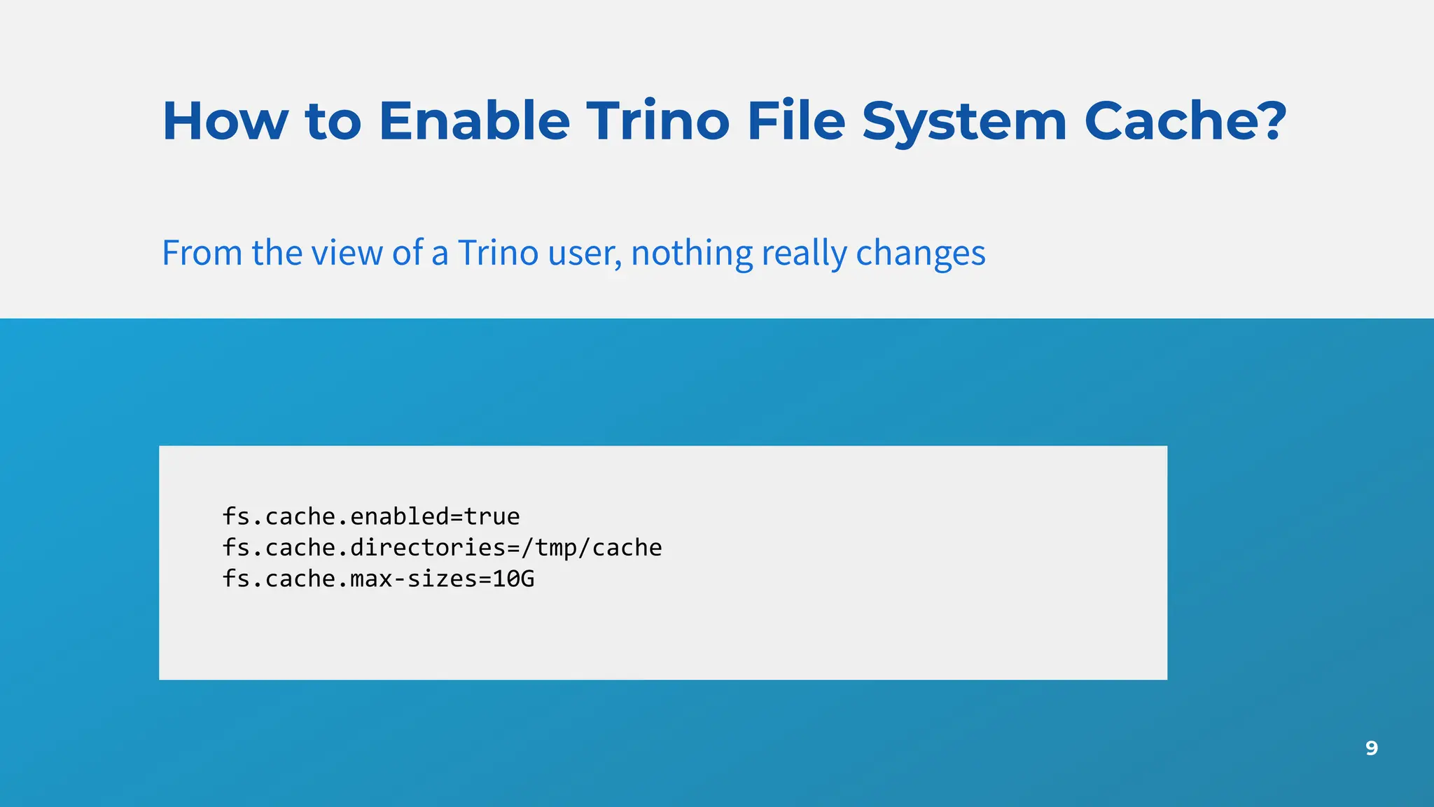 9
How to Enable Trino File System Cache?
From the view of a Trino user, nothing really changes
fs.cache.enabled=true
fs.cache.directories=/tmp/cache
fs.cache.max-sizes=10G
 