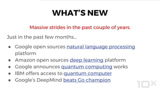 Massive strides in the past couple of years.
Just in the past few months…
● Google open sources natural language processing
platform
● Amazon open sources deep learning platform
● Google announces quantum computing works
● IBM offers access to quantum computer
● Google’s DeepMind beats Go champion
WHAT’S NEW
 