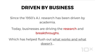 DRIVEN BY BUSINESS
Since the 1950’s A.I. research has been driven by
academia.
Today, businesses are driving the research and
breakthroughs.
Which has helped flush out what works and what
doesn’t...
 
