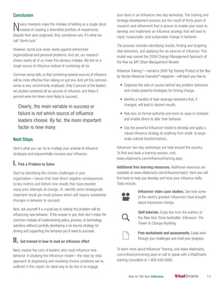 How to 10X Your Influence 11
Conclusion
Novice investors make the mistake of betting on a single stock
instead of creating a diversified portfolio of investments.
Despite their poor judgment, they sometimes win. It’s what we
call “dumb luck.”
However, dumb luck never works against entrenched
organizational and personal problems. And yet, our research
shows nearly all of us make this obvious mistake. We bet on a
single source of influence instead of combining all six.
Common sense tells us that combining several sources of influence
will be more effective than relying on just one.And yet this common
sense is very uncommonly employed. Only 5 percent of the leaders
we studied combined all six sources of influence, and these 5
percent were ten times more likely to succeed.
Clearly, the main variable in success or
failure is not which source of influence
leaders choose. By far, the more important
factor is how many.
Next Steps
Here’s what you can do to multiply your arsenal of influence
strategies and exponentially increase your influence:
I. Pick a Problem to Solve
Start by identifying the chronic challenges in your
organization—issues that have direct negative consequences
to key metrics and bottom-line results that have resisted
many prior attempts at change. Or, identify some strategically
important result you must achieve which will require substantial
changes in behavior to succeed.
Next, ask yourself if a crucial key to solving this problem will be
influencing new behavior. If the answer is yes, then don’t make the
common mistake of implementing policy, process, or technology
solutions without carefully developing a six source strategy for
driving and supporting the behavior you’ll need to succeed.
II. Get trained in how to lead an influence effort
Next, involve the core of leaders who must influence new
behavior in studying the Influencer model—the step-by-step
approach to diagnosing and resolving chronic problems we’ve
outlined in this report. An ideal way to do this is to engage
your team in an Influencer two-day workshop. The training and
strategy development process are the result of thirty years of
research and refinement that is proven to enable your team to
develop and implement an influence strategy that will lead to
rapid, measurable, and sustainable change in behavior.
The process includes identifying results, finding and targeting
vital behaviors, and applying the six sources of influence. This
model was named the 2009 Change Management Approach of
the Year by MIT Sloan Management Review.
Influencer Trainingtm
—named a 2009 Top Training Product of the Year
by Human Resource Executive®
magazine—will teach you how to:
• Diagnose the web of causes behind any problem behaviors
and create powerful strategies for driving change.
• Identify a handful of high-leverage behaviors that, if
changed, will lead to desired results.
• Rely less on formal authority and more on ways to motivate
and enable others to alter their behavior.
• Use the powerful Influencer model to develop and apply a
robust influence strategy to anything from small- to large-
scale cultural transformations.
Influencer two-day workshops are held around the country.
To find and book a training session, visit:
www.vitalsmarts.com/influencertraining.aspx.
Additional free learning resources. Additional resources are
available at www.vitalsmarts.com/influencerreport. Here you will
find tools to help you develop and hone your influence skills.
Tools include:
Influencer video case studies. See how some
of the world’s greatest influencers have brought
about impressive change.
Skill tutorials. Enjoy tips from the authors of
the New York Times bestseller, Influencer: The
Power to Change Anything.
Free worksheets and assessments. Easily work
through your challenges and chart your progress.
To learn more about lnfluencer Training, visit www.vitalsmarts.
com/influencertraining.aspx or call to speak with a VitalSmarts
training consultant at 1.800.449.5989.
 