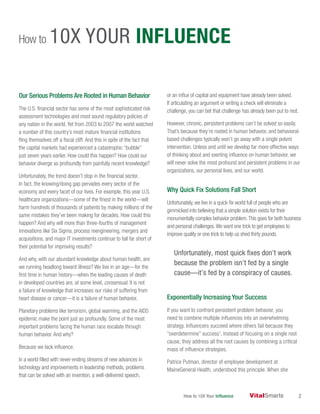 How to 10X Your Influence 2
Our Serious Problems Are Rooted in Human Behavior
The U.S. financial sector has some of the most sophisticated risk
assessment technologies and most sound regulatory policies of
any nation in the world. Yet from 2003 to 2007 the world watched
a number of this country’s most mature financial institutions
fling themselves off a fiscal cliff. And this in spite of the fact that
the capital markets had experienced a catastrophic “bubble”
just seven years earlier. How could this happen? How could our
behavior diverge so profoundly from painfully recent knowledge?
Unfortunately, the trend doesn’t stop in the financial sector.
In fact, the knowing/doing gap pervades every sector of the
economy and every facet of our lives. For example, this year U.S.
healthcare organizations—some of the finest in the world—will
harm hundreds of thousands of patients by making millions of the
same mistakes they’ve been making for decades. How could this
happen? And why will more than three-fourths of management
innovations like Six Sigma, process reengineering, mergers and
acquisitions, and major IT investments continue to fall far short of
their potential for improving results?
And why, with our abundant knowledge about human health, are
we running headlong toward illness? We live in an age—for the
first time in human history—when the leading causes of death
in developed countries are, at some level, consensual. It is not
a failure of knowledge that increases our risks of suffering from
heart disease or cancer—it is a failure of human behavior.
Planetary problems like terrorism, global warming, and the AIDS
epidemic make the point just as profoundly. Some of the most
important problems facing the human race escalate through
human behavior. And why?
Because we lack influence.
In a world filled with never-ending streams of new advances in
technology and improvements in leadership methods, problems
that can be solved with an invention, a well-delivered speech,
or an influx of capital and equipment have already been solved.
If articulating an argument or writing a check will eliminate a
challenge, you can bet that challenge has already been put to rest.
However, chronic, persistent problems can’t be solved so easily.
That’s because they’re rooted in human behavior, and behavioral-
based challenges typically won’t go away with a single potent
intervention. Unless and until we develop far more effective ways
of thinking about and exerting influence on human behavior, we
will never solve the most profound and persistent problems in our
organizations, our personal lives, and our world.
Why Quick Fix Solutions Fall Short
Unfortunately, we live in a quick-fix world full of people who are
gimmicked into believing that a simple solution exists for their
monumentally complex behavior problem.This goes for both business
and personal challenges.We want one trick to get employees to
improve quality or one trick to help us shed thirty pounds.
Unfortunately, most quick fixes don’t work
because the problem isn’t fed by a single
cause—it’s fed by a conspiracy of causes.
Exponentially Increasing Your Success
If you want to confront persistent problem behavior, you
need to combine multiple influences into an overwhelming
strategy. Influencers succeed where others fail because they
“overdetermine” success1
. Instead of focusing on a single root
cause, they address all the root causes by combining a critical
mass of influence strategies.
Patrice Putman, director of employee development at
MaineGeneral Health, understood this principle. When she
How to 10X YOUR INFLUENCE
 