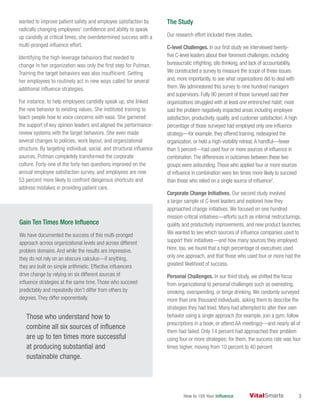 How to 10X Your Influence 3
wanted to improve patient safety and employee satisfaction by
radically changing employees’ confidence and ability to speak
up candidly at critical times, she overdetermined success with a
multi-pronged influence effort.
Identifying the high-leverage behaviors that needed to
change in her organization was only the first step for Putman.
Training the target behaviors was also insufficient. Getting
her employees to routinely act in new ways called for several
additional influence strategies.
For instance, to help employees candidly speak up, she linked
the new behavior to existing values. She instituted training to
teach people how to voice concerns with ease. She garnered
the support of key opinion leaders and aligned the performance-
review systems with the target behaviors. She even made
several changes to policies, work layout, and organizational
structure. By targeting individual, social, and structural influence
sources, Putman completely transformed the corporate
culture. Forty-one of the forty-two questions improved on the
annual employee satisfaction survey, and employees are now
53 percent more likely to confront dangerous shortcuts and
address mistakes in providing patient care.
The Study
Our research effort included three studies.
C-level Challenges. In our first study we interviewed twenty-
five C-level leaders about their foremost challenges, including
bureaucratic infighting, silo thinking, and lack of accountability.
We constructed a survey to measure the scope of these issues
and, more importantly, to see what organizations did to deal with
them.We administered this survey to nine hundred managers
and supervisors. Fully 90 percent of those surveyed said their
organizations struggled with at least one entrenched habit; most
said the problem negatively impacted areas including employee
satisfaction, productivity, quality, and customer satisfaction.A high
percentage of those surveyed had employed only one influence
strategy—for example, they offered training, redesigned the
organization, or held a high-visibility retreat.A handful—fewer
than 5 percent—had used four or more sources of influence in
combination.The differences in outcomes between these two
groups were astounding.Those who applied four or more sources
of influence in combination were ten times more likely to succeed
than those who relied on a single source of influence2
.
Corporate Change Initiatives. Our second study involved
a larger sample of C-level leaders and explored how they
approached change initiatives. We focused on one hundred
mission-critical initiatives—efforts such as internal restructurings,
quality and productivity improvements, and new product launches.
We wanted to see which sources of influence companies used to
support their initiatives—and how many sources they employed.
Here, too, we found that a high percentage of executives used
only one approach, and that those who used four or more had the
greatest likelihood of success.
Personal Challenges. In our third study, we shifted the focus
from organizational to personal challenges such as overeating,
smoking, overspending, or binge drinking. We randomly surveyed
more than one thousand individuals, asking them to describe the
strategies they had tried. Many had attempted to alter their own
behavior using a single approach (for example, join a gym, follow
prescriptions in a book, or attend AA meetings)—and nearly all of
them had failed. Only 14 percent had approached their problem
using four or more strategies; for them, the success rate was four
times higher, moving from 10 percent to 40 percent
Gain Ten Times More Influence
We have documented the success of this multi-pronged
approach across organizational levels and across different
problem domains. And while the results are impressive,
they do not rely on an obscure calculus—if anything,
they are built on simple arithmetic. Effective influencers
drive change by relying on six different sources of
influence strategies at the same time. Those who succeed
predictably and repeatedly don’t differ from others by
degrees. They differ exponentially.
Those who understand how to
combine all six sources of influence
are up to ten times more successful
at producing substantial and
sustainable change.
 