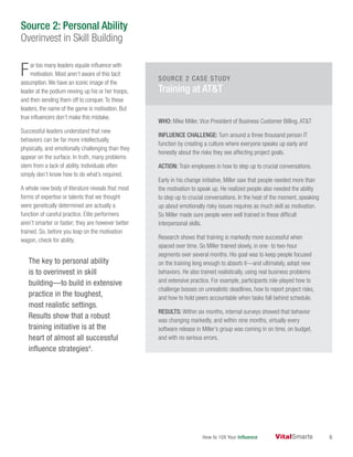 How to 10X Your Influence 6
Far too many leaders equate influence with
motivation. Most aren’t aware of this tacit
assumption.We have an iconic image of the
leader at the podium revving up his or her troops,
and then sending them off to conquer.To these
leaders, the name of the game is motivation. But
true influencers don’t make this mistake.
Successful leaders understand that new
behaviors can be far more intellectually,
physically, and emotionally challenging than they
appear on the surface. In truth, many problems
stem from a lack of ability. Individuals often
simply don’t know how to do what’s required.
A whole new body of literature reveals that most
forms of expertise or talents that we thought
were genetically determined are actually a
function of careful practice. Elite performers
aren’t smarter or faster; they are however better
trained. So, before you leap on the motivation
wagon, check for ability.
The key to personal ability
is to overinvest in skill
building—to build in extensive
practice in the toughest,
most realistic settings.
Results show that a robust
training initiative is at the
heart of almost all successful
influence strategies4
.
WHO: Mike Miller, Vice President of Business Customer Billing, AT&T
INFLUENCE CHALLENGE: Turn around a three thousand person IT
function by creating a culture where everyone speaks up early and
honestly about the risks they see affecting project goals.
ACTION: Train employees in how to step up to crucial conversations.
Early in his change initiative, Miller saw that people needed more than
the motivation to speak up. He realized people also needed the ability
to step up to crucial conversations. In the heat of the moment, speaking
up about emotionally risky issues requires as much skill as motivation.
So Miller made sure people were well trained in these difficult
interpersonal skills.
Research shows that training is markedly more successful when
spaced over time. So Miller trained slowly, in one- to two-hour
segments over several months. His goal was to keep people focused
on the training long enough to absorb it—and ultimately, adopt new
behaviors. He also trained realistically, using real business problems
and extensive practice. For example, participants role-played how to
challenge bosses on unrealistic deadlines, how to report project risks,
and how to hold peers accountable when tasks fall behind schedule.
RESULTS: Within six months, internal surveys showed that behavior
was changing markedly, and within nine months, virtually every
software release in Miller’s group was coming in on time, on budget,
and with no serious errors.
SOURCE 2 CASE STUDY
Training at AT&T
Source 2: Personal Ability
Overinvest in Skill Building
 