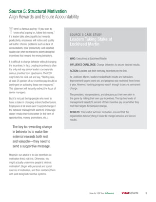 How to 10X Your Influence 9
There’s a famous saying: “If you want to
know what’s going on, follow the money.”
If a leader talks about quality but rewards
productivity, employees will notice and quality
will suffer. Chronic problems such as lack of
accountability, poor productivity, and slipshod
quality can often be traced to poorly designed
incentives that reward the wrong behaviors.
It is difficult to change behavior without changing
the incentives. In fact, creating incentives is often
the only real way senior leaders can separate
serious priorities from pipedreams.The CEO
might stick his neck out and say,“Starting now,
at least 25 percent of our incentive pay should be
contingent on achieving these new measures.”
This statement will instantly redirect the focus of
senior managers.
But it’s not just the top people who need to
have a stake in changing entrenched behaviors.
Employees at all levels won’t support change if
the behavior management wants to encourage
doesn’t make their lives better (in the form of
opportunities, money, promotions, etc.).
The key to rewarding change
in behavior is to make the
external rewards both real
and valuable—they need to
send a supportive message.
However, our advice is to use incentives as
motivation third, not first. Otherwise, you
might actually undermine people’s intrinsic
motivation6
. Begin with personal and social
sources of motivation, and then reinforce them
with well-designed incentive systems.
WHO: Executives at Lockheed Martin
INFLUENCE CHALLENGE: Change behaviors to secure desired results.
ACTION: Leaders put their own pay incentives on the line.
At Lockheed Martin, leaders tracked both results and behaviors.
Improvement targets were set, and progress was reviewed three times
a year. However, tracking progress wasn’t enough to secure permanent
change.
The president, vice presidents, and directors put their own skin in
the game by risking their own pay incentives. The top two levels of
management based 25 percent of their incentive pay on whether they
met their targets for behavior change.
RESULTS: This kind of extrinsic motivation ensured that the
organization did everything it could to change behavior and secure
results.
SOURCE 5 CASE STUDY
Leaders Taking Stake at
Lockheed Martin
Source 5: Structural Motivation
Align Rewards and Ensure Accountability
 