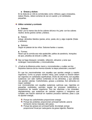 ◘ Grasas y dulces:
En la dieta de un niño la comida tales como: refresco, jugos envasados,
dulces frituras, deben comerse de vez en cuando y en cantidades
pequeñas.
Utilice variedad y contraste
◘ Colores:
Incluir por lo menos dos de los colores del arco iris, junto con los colores
neutros de los granos carnes y lácteos.
◘ Textura:
Incluya alimentos blandos (panes, arroz, pasta, etc.) y algo crujiente (frutas
y verduras)
◘ Sabores:
Según el paladar de los niños: Sabores fuertes o suaves.
◘ Formas:
Hacer que la comida sea más apetecible: palitos de zanahoria, tronquitos
de apio, arbolitos de brócoli o coliflor, etc.
Que se haga desayuno completo, refacción, almuerzo y cena que
contengan macronutrientes y micronutrientes.
3. ¿Cuál es la diferencia entre macro y micronutrientes y cuáles son los
requisitos básicos de los mismos durante la etapa preescolar y escolar?
En que los macronutrientes son aquellos que aportan energía a nuestro
organismo. Como su propio nombre indica, para cumplir su función deben
ser ingeridos en cantidades significativas. Dicho de otra forma, son aquellas
sustancias con valor nutritivo contenidas en los alimentos, y que además
nos aportan calorías: Carbohidratos, grasas y proteínas. Son alimentos en
mayor cantidad
Los micronutrientes son aquellas sustancias químicas que, ingeridas en
pequeñas cantidades, permiten regular los procesos metabólicos y
bioquímicos de nuestro organismo: Son las vitaminas y los minerales,
oligoelementos, que sustancias de carácter orgánico e inorgánico que
cumplen una función esencial en nuestros procesos nutritivos, pese a que
no aportan energía.
Porque los carbohidratos proporcionan energía
Porque las proteínas proporcionan principal nutriente para la
formación de los músculos del cuerpo.
Porque las grasas son principal fuente de energía porque
proporciona 9 kcal por cada gramo de grasa ingerido, Reserva
 