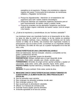 energética en el organismo, Protege y da consistencia a algunos
órganos del cuerpo, Forma parte de la estructura de membranas
celulares y Regulador de hormonas.
 Porque los oligoelementos intervienen en el metabolismo del
organismo para nutrir nuestro sistema inmunológico.
 Porque las vitaminas son sustancias orgánicas necesarias para el
buen funcionamiento de nuestro cuerpo y nuestra mente
 Porque los minerales son los elementos inorgánicos que forman
parte de algún órgano o elemento de nuestro cuerpo, como la sangre
o los huesos.
4. ¿Cuál es la importancia y características de una “lonchera saludable”?
Las loncheras tienen una importante función en el desempeño de los niños.
La tarea de ellos es rendir en el colegio, la de las madres es poderlas
diseñar loncheras nutritivas, ricas y divertidas. Las loncheras son de cierta
manera el reflejo de la familia. Una lonchera bien organizada muestra la
preocupación que se le tiene al niño. La lonchera es un importante vehículo
de alimentos y de estilo de vida que va a quedar impregnado en la vida del
niño o niña.
CARACTERÍSTICAS DE UNA LONCHERA SALUDABLE
Debe ser balanceada, fácil de manipular, atractiva y compatible con los
gustos y preferencias del niño.
Debe contener los siguientes grupos de alimentos:
ENERGÉTICOS: Otorgan energía para un buen desarrollo de las
actividades. Entre estos: cereales, pan, choclo, camote, papa.
FORMADORES: Alimentos de origen animal, aportan proteínas y ayudan al
crecimiento. Entre estos: carne, pollo, pescado, huevo, leche, queso.
PROTECTORES: Aportan vitaminas y minerales. Entre estos: frutas y
verduras.
GRASAS: En poco cantidad. Entre estas: aceite de oliva.
5. MENCIONE CINCO CARACTERÍSTICAS QUE DEBEN TOMARSE EN
CUENTA PARA LA ALIMENTACIÓN DEL NIÑO PREESCOLAR Y
ESCOLAR:
 Que los alimentos sean variados
 Que contengan los alimentos proteínas de alto valor.
 Que contengan grasa un 10%
 Que se promueva la alimentación saludable.
 Ofrecer 3 a 4 tiempos de comidas al día
 Estimular horario regular para los alimentos
 Ambiente agradable en la hora de comida.
 