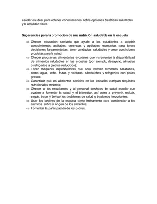 escolar es ideal para obtener conocimientos sobre opciones dietéticas saludables
y la actividad física.
Sugerencias para la promoción de una nutrición saludable en la escuela
 Ofrecer educación sanitaria que ayude a los estudiantes a adquirir
conocimientos, actitudes, creencias y aptitudes necesarias para tomas
decisiones fundamentadas, tener conductas saludables y crear condiciones
propicias para la salud;
 Ofrecer programas alimentarios escolares que incrementen la disponibilidad
de alimentos saludables en las escuelas (por ejemplo, desayuno, almuerzo
o refrigerios a precios reducidos);
 Tener máquinas expendedoras que solo vendan alimentos saludables,
como agua, leche, frutas y verduras, sándwiches y refrigerios con pocas
grasas;
 Garantizar que los alimentos servidos en las escuelas cumplan requisitos
nutricionales mínimos;
 Ofrecer a los estudiantes y al personal servicios de salud escolar que
ayuden a fomentar la salud y el bienestar, así como a prevenir, reducir,
seguir, tratar y derivar los problemas de salud o trastornos importantes;
 Usar los jardines de la escuela como instrumento para concienciar a los
alumnos sobre el origen de los alimentos;
 Fomentar la participación de los padres.
 