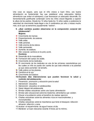 Una cosa es segura, para que el niño crezca a buen ritmo, una buena
alimentación es fundamental, hay que establecer unos adecuados hábitos
alimenticios que eviten el sobrepeso y que favorezcan un adecuado desarrollo. Es
tremendamente gratificante contemplar como los niños crecen llegando a superar
la altura de los padres. Desde los 12 años hasta los 14 años vuelve a acelerarse la
velocidad de crecimiento hasta llegar a los 9 centímetros por año o incluso mucho
más, es lo que se denomina popularmente “estirón”.
9. ¿Qué cambios pueden observarse en la composición corporal del
adolescente?
Mujeres
 Crecimiento de mamas
 Ensanchamiento de caderas
 Vello axilar,
 Vello perianal,
 Vello encima de los labios
 Vello periareolar.
 Aumento de estatura.
 Olor corporal, cambios en la piel y acné.
Hombres
Desarrollo de la musculatura.
Formación del cuerpo de adulto.
Crecimiento de los testículos.
El crecimiento de los testículos es una de las primeras características por
las cuales un niño se puede dar cuenta de que está entrando a la pubertad
ya que estos aumentan de tamaño.
Vello púbico en los jóvenes.
Cambios en la voz
Crecimiento de Estatura
10.Enumere diez intervenciones que pueden favorecer la salud y
nutrición del adolescente:
1. Prevención, promoción y educación para la salud
2. Intervención educativa
3. Intervención educativa en adolescentes
4. Salud integral del adolescente
5. Brindar charlas educativas sobre una buena alimentación
6. Brindar plan educacional sobre los trastornos alimentarios que existen.
7. Educar a la población sobre el beneficio de realizar ejercicio
8. Charlas educativas sobre los alimentos ricos en macronutrientes y
micronutrientes.
9. Charlas educativas sobre la importancia que tiene el desayuno refacción
almuerzo refacción y cena.
10.Inculcar el requerimiento de agua 8 veces al día.
11.Mantener un buen descanso durante 8 horas por lo mínimo.
 