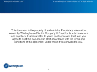 Westinghouse Proprietary Class 2 © 2013 Westinghouse Electric Company LLC. All Rights Reserved. 
This document is the property of and contains Proprietary Information 
owned by Westinghouse Electric Company LLC and/or its subcontractors 
and suppliers. It is transmitted to you in confidence and trust, and you 
agree to treat this document in strict accordance with the terms and 
conditions of the agreement under which it was provided to you. 
1 
 