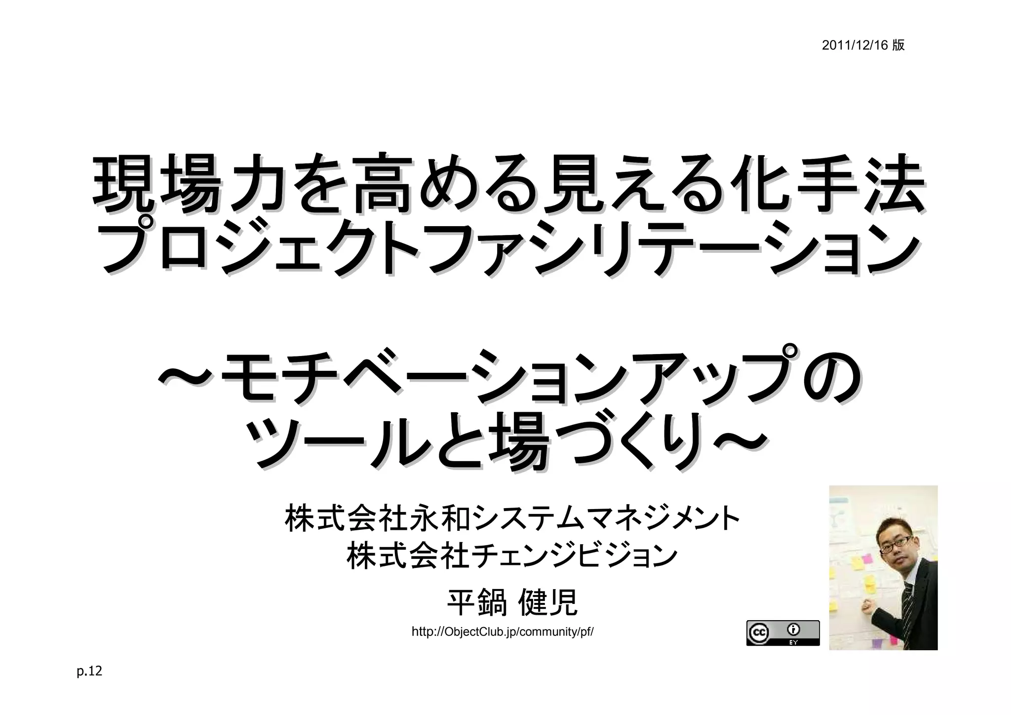 2011/12/16 版




 現場力を高める見える化手法
 プロジェクトファシリテーション
       ～モチベーションアップの
        ツールと場づくり～
         株式会社永和システムマネジメント
           株式会社チェンジビジョン
                   平鍋 健児
             http://ObjectClub.jp/community/pf/

p.12
 