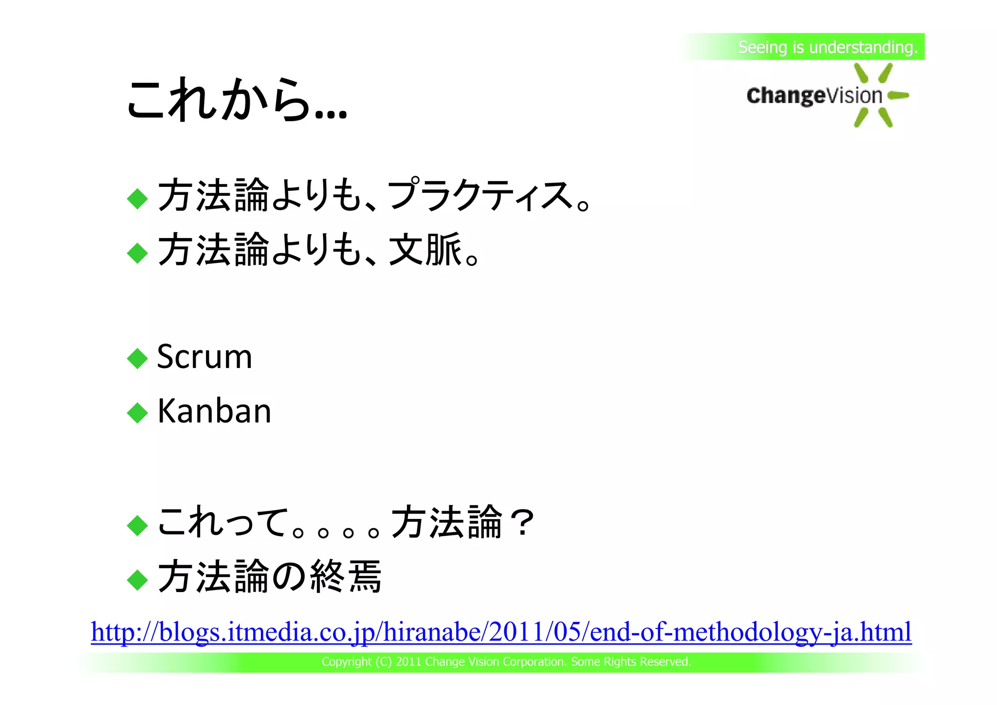 Seeing is understanding.


  これから…
  これから
     方法論よりも、プラクティス。
     方法論よりも、文脈。

     Scrum
     Kanban

     これって。。。。方法論？
     方法論の終焉
http://blogs.itmedia.co.jp/hiranabe/2011/05/end-of-methodology-ja.html
                   Copyright (C) 2011 Change Vision Corporation. Some Rights Reserved.
 