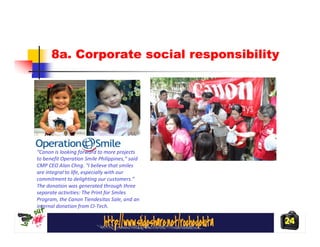 8a. Corporate social responsibility




“Canon is looking forward to more projects
to benefit Operation Smile Philippines,” said
CMP CEO Alan Chng. “I believe that smiles
are integral to life, especially with our
commitment to delighting our customers.”
The donation was generated through three
separate activities: The Print for Smiles
Program, the Canon Tiendesitas Sale, and an
internal donation from CI-Tech.

                                                24
 