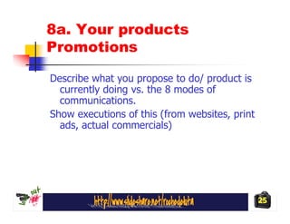 8a. Your products
Promotions

Describe what you propose to do/ product is
  currently doing vs. the 8 modes of
  communications.
Show executions of this (from websites, print
  ads, actual commercials)




                                                25
 