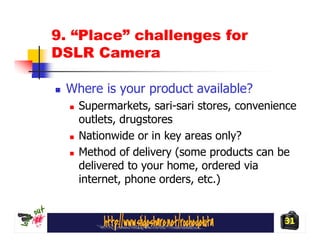 9. “Place” challenges for
DSLR Camera

 Where is your product available?
   Supermarkets, sari-sari stores, convenience
   outlets, drugstores
   Nationwide or in key areas only?
   Method of delivery (some products can be
   delivered to your home, ordered via
   internet, phone orders, etc.)


                                           31
 
