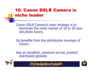 10. Canon DSLR Camera is
niche leader

Canon DSLR Camera’s main strategy is to
  dominate the niche market of 18 to 50 year
  old photo lovers.

Its benefits from the distribution leverage of
   Canon.

Has an excellent, premium priced, product
  distributed globally.

                                                 35
 